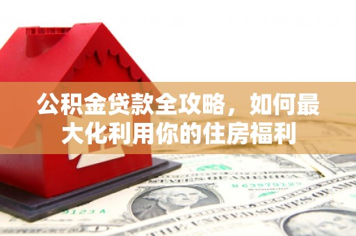 江口公积金贷款全攻略，如何最大化利用你的住房福利