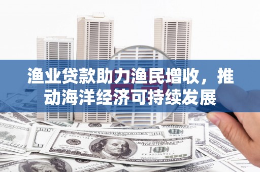 江口渔业贷款助力渔民增收，推动海洋经济可持续发展
