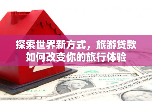 江口探索世界新方式，旅游贷款如何改变你的旅行体验